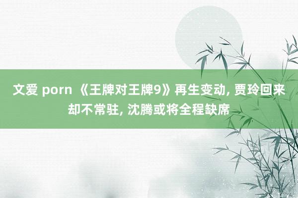 文爱 porn 《王牌对王牌9》再生变动， 贾玲回来却不常驻， 沈腾或将全程缺席