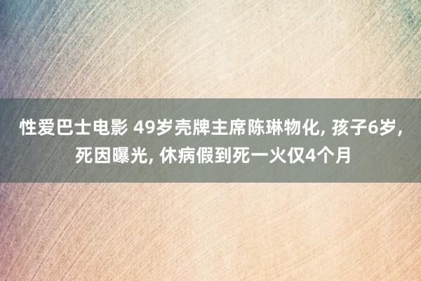 性爱巴士电影 49岁壳牌主席陈琳物化， 孩子6岁， 死因曝光， 休病假到死一火仅4个月