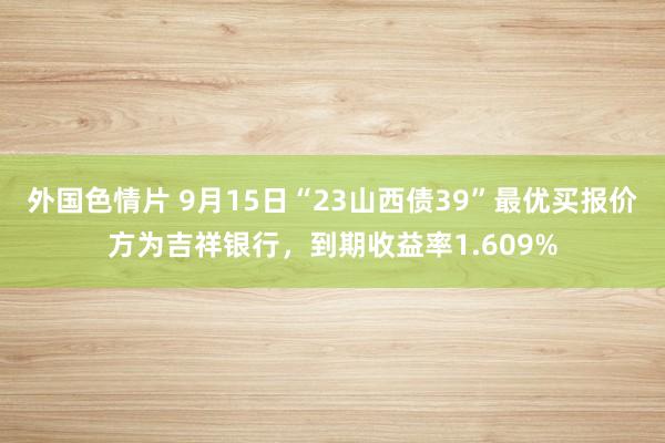 外国色情片 9月15日“23山西债39”最优买报价方为吉祥银行，到期收益率1.609%