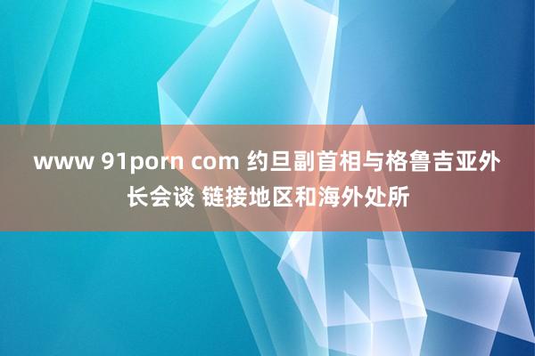 www 91porn com 约旦副首相与格鲁吉亚外长会谈 链接地区和海外处所