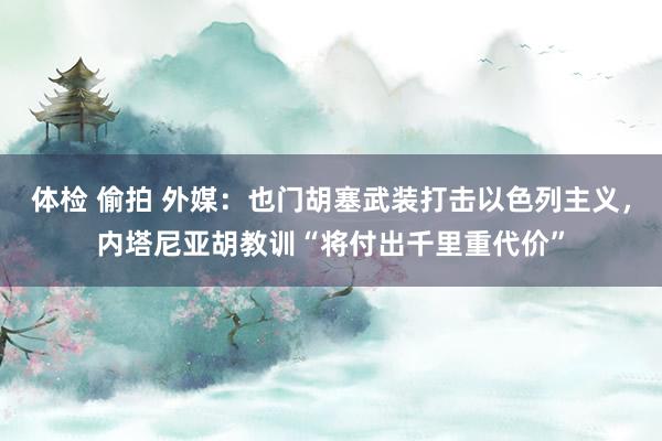 体检 偷拍 外媒：也门胡塞武装打击以色列主义，内塔尼亚胡教训“将付出千里重代价”