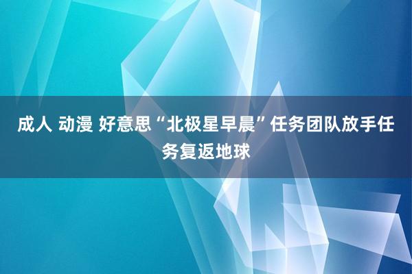 成人 动漫 好意思“北极星早晨”任务团队放手任务复返地球