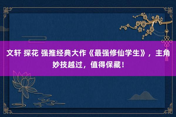 文轩 探花 强推经典大作《最强修仙学生》，主角妙技越过，值得保藏！