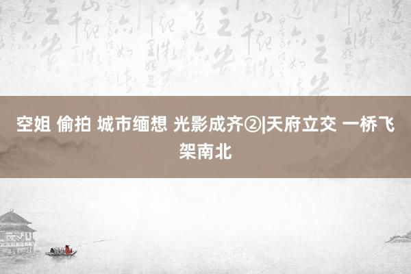 空姐 偷拍 城市缅想 光影成齐②|天府立交 一桥飞架南北