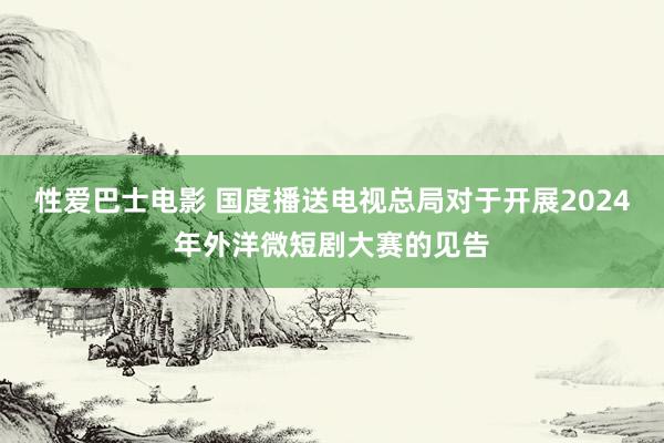 性爱巴士电影 国度播送电视总局对于开展2024年外洋微短剧大赛的见告