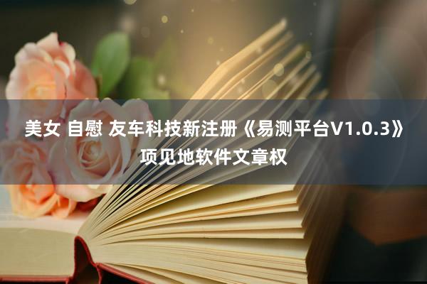 美女 自慰 友车科技新注册《易测平台V1.0.3》项见地软件文章权