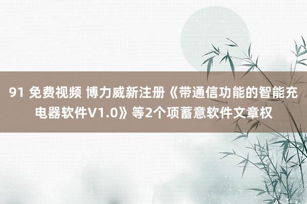 91 免费视频 博力威新注册《带通信功能的智能充电器软件V1.0》等2个项蓄意软件文章权