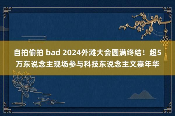 自拍偷拍 bad 2024外滩大会圆满终结！超5万东说念主现场参与科技东说念主文嘉年华