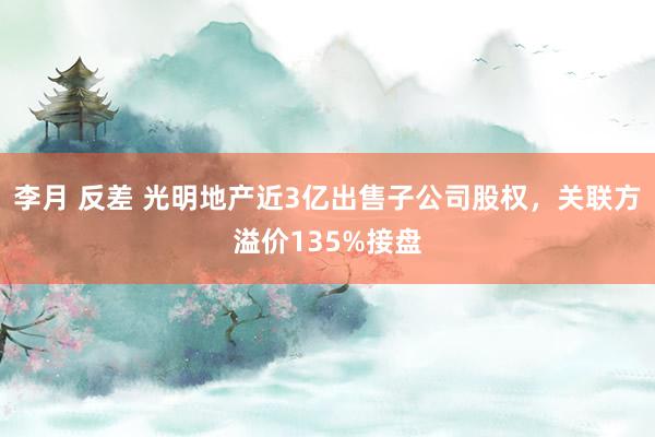 李月 反差 光明地产近3亿出售子公司股权，关联方溢价135%接盘