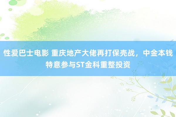 性爱巴士电影 重庆地产大佬再打保壳战，中金本钱特意参与ST金科重整投资