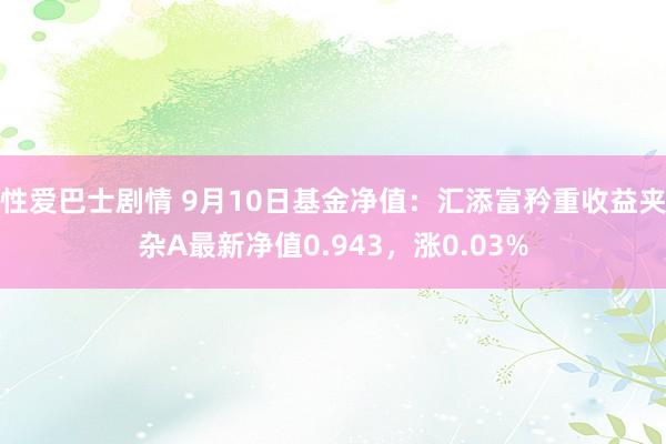 性爱巴士剧情 9月10日基金净值：汇添富矜重收益夹杂A最新净值0.943，涨0.03%