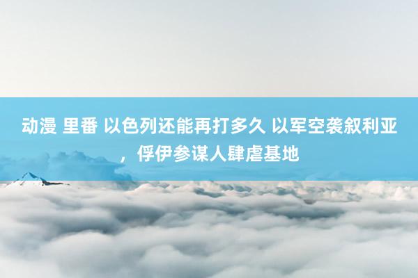 动漫 里番 以色列还能再打多久 以军空袭叙利亚，俘伊参谋人肆虐基地