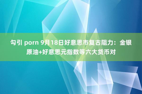 勾引 porn 9月18日好意思市复古阻力：金银原油+好意思元指数等六大货币对