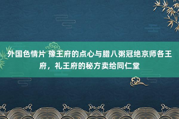 外国色情片 豫王府的点心与腊八粥冠绝京师各王府，礼王府的秘方卖给同仁堂