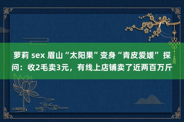 萝莉 sex 眉山“太阳果”变身“青皮爱媛” 探问：收2毛卖3元，有线上店铺卖了近两百万斤