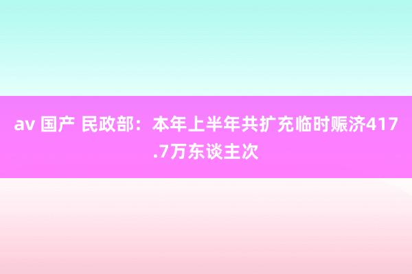 av 国产 民政部：本年上半年共扩充临时赈济417.7万东谈主次