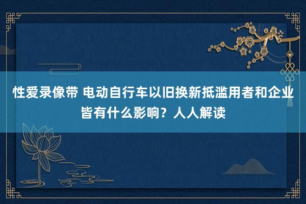 性爱录像带 电动自行车以旧换新抵滥用者和企业皆有什么影响？人人解读