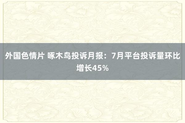 外国色情片 啄木鸟投诉月报：7月平台投诉量环比增长45%