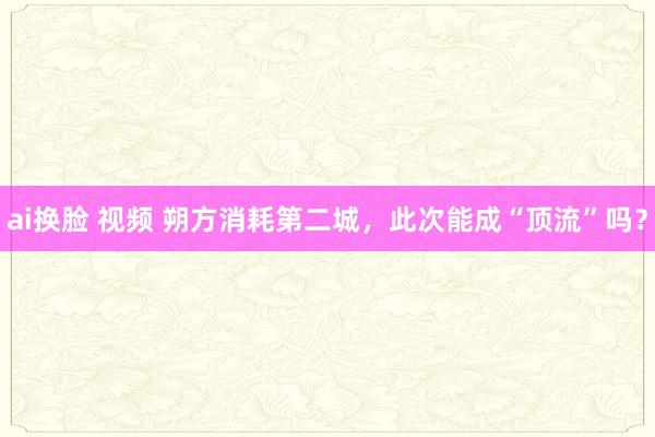 ai换脸 视频 朔方消耗第二城，此次能成“顶流”吗？