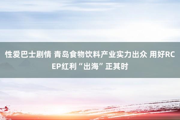 性爱巴士剧情 青岛食物饮料产业实力出众 用好RCEP红利“出海”正其时