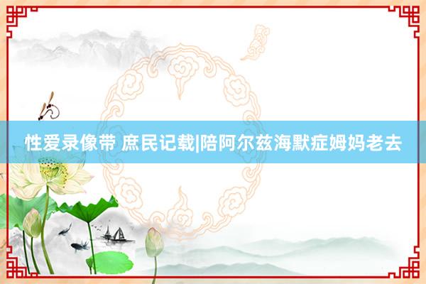 性爱录像带 庶民记载|陪阿尔兹海默症姆妈老去