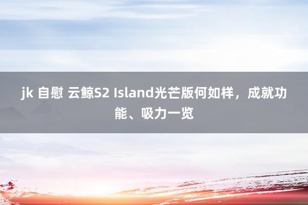 jk 自慰 云鲸S2 Island光芒版何如样，成就功能、吸力一览