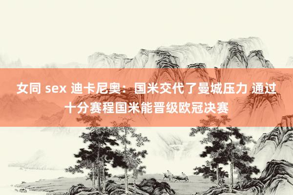 女同 sex 迪卡尼奥：国米交代了曼城压力 通过十分赛程国米能晋级欧冠决赛