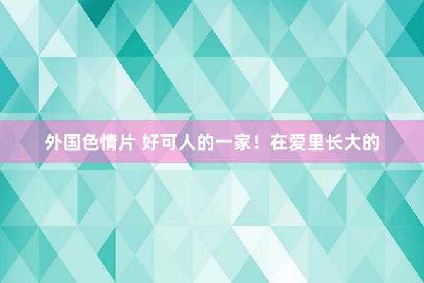 外国色情片 好可人的一家！在爱里长大的