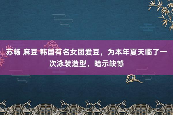 苏畅 麻豆 韩国有名女团爱豆，为本年夏天临了一次泳装造型，暗示缺憾