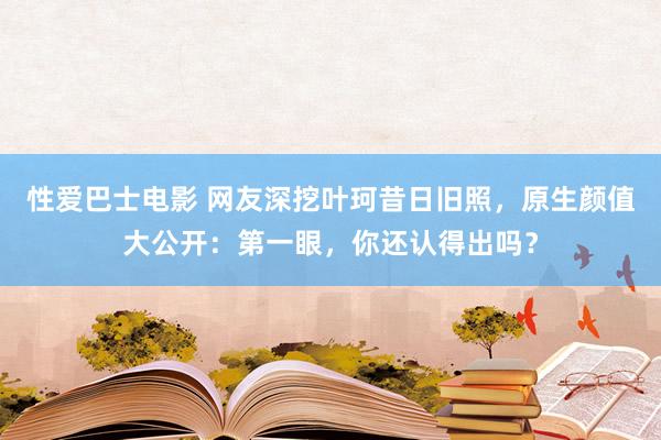 性爱巴士电影 网友深挖叶珂昔日旧照，原生颜值大公开：第一眼，你还认得出吗？