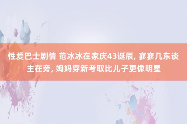 性爱巴士剧情 范冰冰在家庆43诞辰， 寥寥几东谈主在旁， 姆妈穿新考取比儿子更像明星