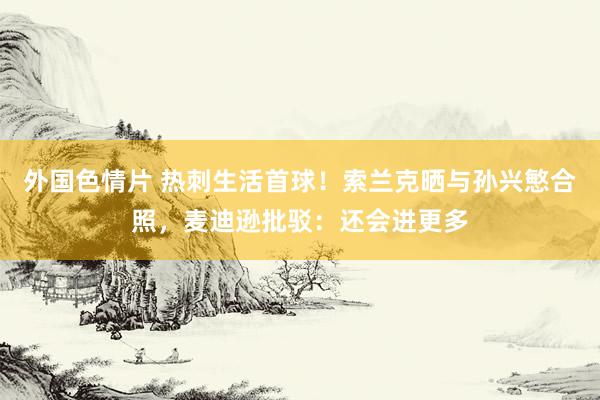 外国色情片 热刺生活首球！索兰克晒与孙兴慜合照，麦迪逊批驳：还会进更多