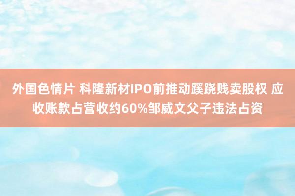 外国色情片 科隆新材IPO前推动蹊跷贱卖股权 应收账款占营收约60%邹威文父子违法占资