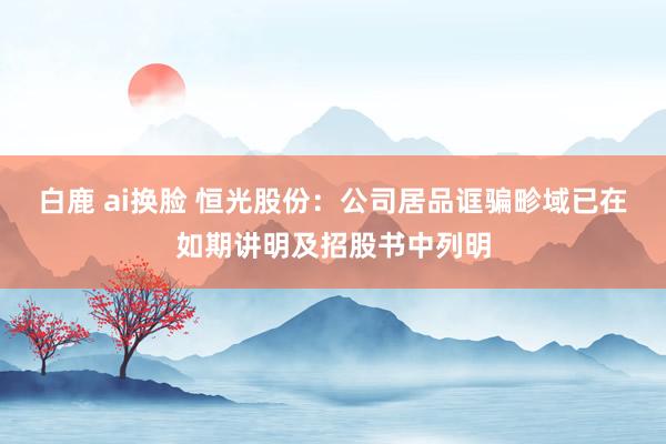 白鹿 ai换脸 恒光股份：公司居品诓骗畛域已在如期讲明及招股书中列明