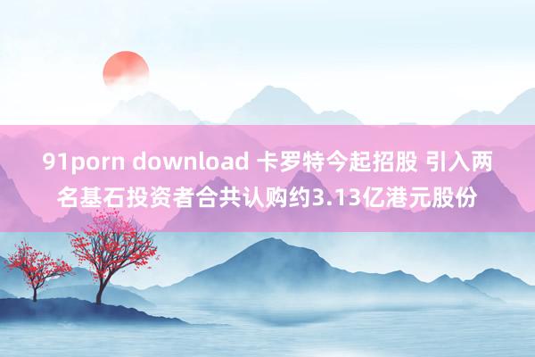 91porn download 卡罗特今起招股 引入两名基石投资者合共认购约3.13亿港元股份