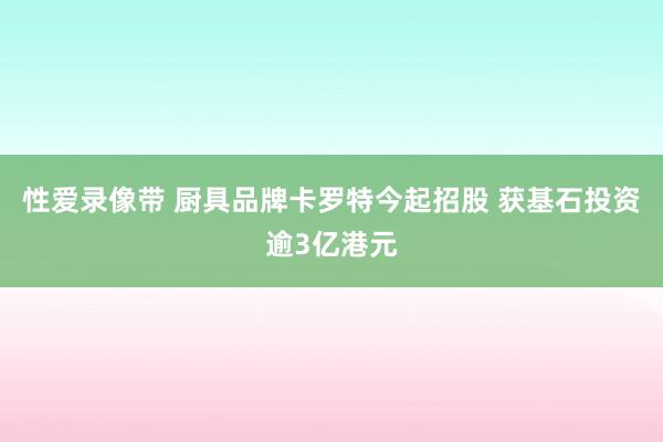 性爱录像带 厨具品牌卡罗特今起招股 获基石投资逾3亿港元