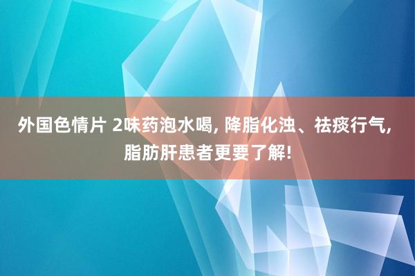 外国色情片 2味药泡水喝， 降脂化浊、祛痰行气， 脂肪肝患者更要了解!