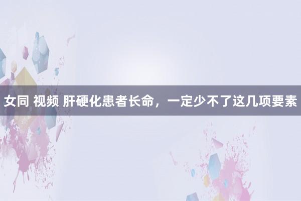 女同 视频 肝硬化患者长命，一定少不了这几项要素