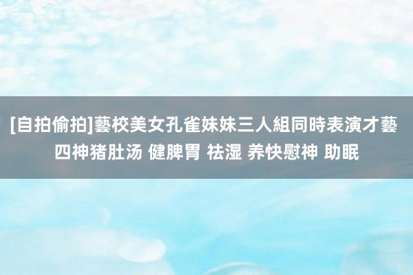 [自拍偷拍]藝校美女孔雀妹妹三人組同時表演才藝 四神猪肚汤 健脾胃 祛湿 养快慰神 助眠