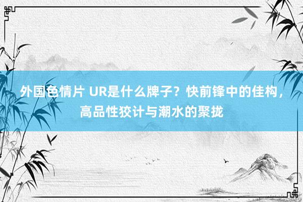 外国色情片 UR是什么牌子？快前锋中的佳构，高品性狡计与潮水的聚拢