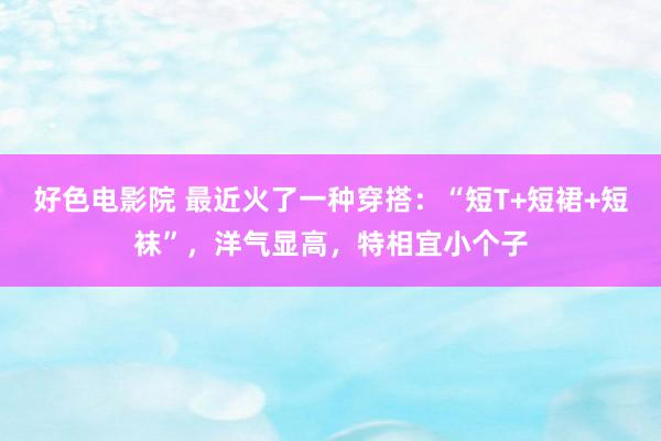 好色电影院 最近火了一种穿搭：“短T+短裙+短袜”，洋气显高，特相宜小个子