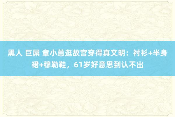 黑人 巨屌 章小蕙逛故宫穿得真文明：衬衫+半身裙+穆勒鞋，61岁好意思到认不出