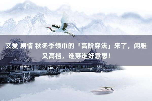 文爱 剧情 秋冬季领巾的「高阶穿法」来了，闲雅又高档，谁穿谁好意思！