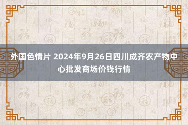 外国色情片 2024年9月26日四川成齐农产物中心批发商场价钱行情