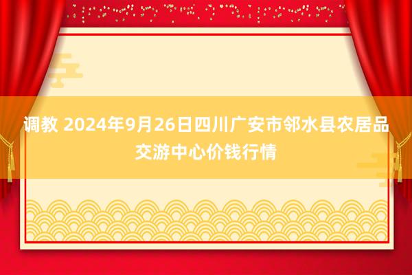 调教 2024年9月26日四川广安市邻水县农居品交游中心价钱行情