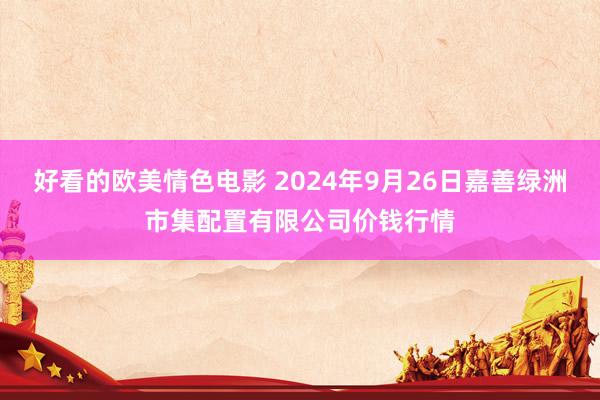 好看的欧美情色电影 2024年9月26日嘉善绿洲市集配置有限公司价钱行情