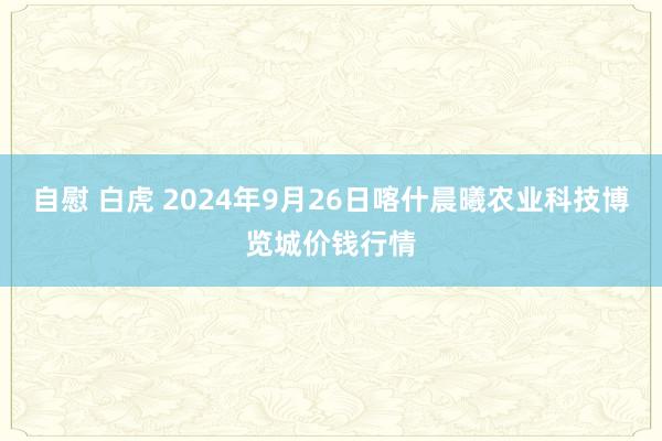 自慰 白虎 2024年9月26日喀什晨曦农业科技博览城价钱行情