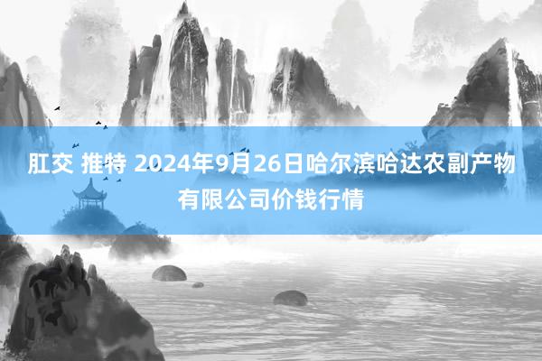 肛交 推特 2024年9月26日哈尔滨哈达农副产物有限公司价钱行情