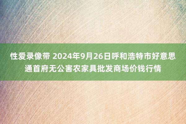 性爱录像带 2024年9月26日呼和浩特市好意思通首府无公害农家具批发商场价钱行情