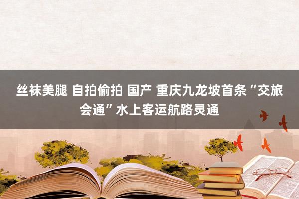 丝袜美腿 自拍偷拍 国产 重庆九龙坡首条“交旅会通”水上客运航路灵通